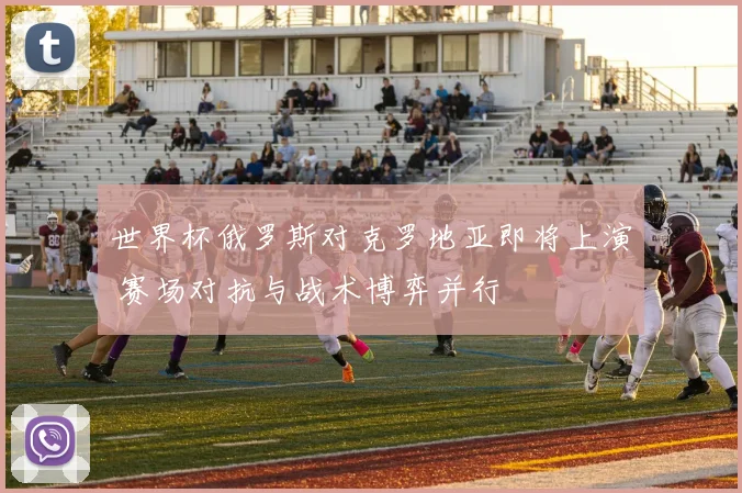 世界杯俄罗斯对克罗地亚即将上演 赛场对抗与战术博弈并行