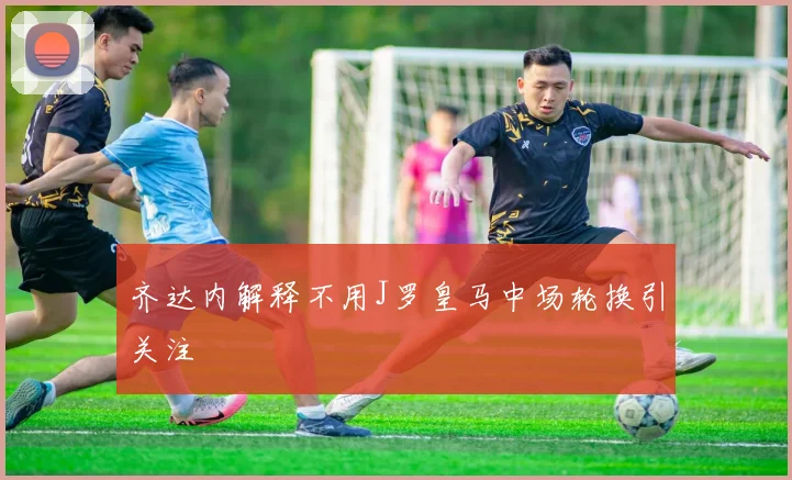 齐达内解释不用J罗皇马中场轮换引关注
