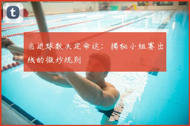 当进球数决定命运：揭秘小组赛出线的微妙规则