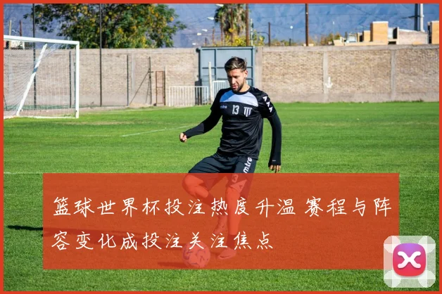 篮球世界杯投注热度升温 赛程与阵容变化成投注关注焦点
