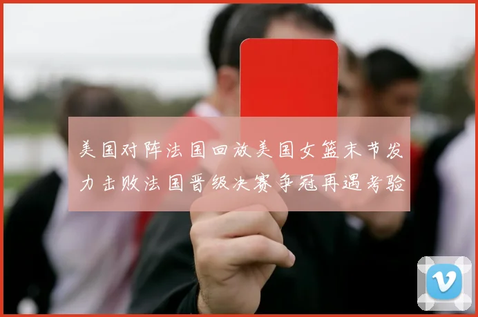 美国对阵法国回放美国女篮末节发力击败法国晋级决赛争冠再遇考验