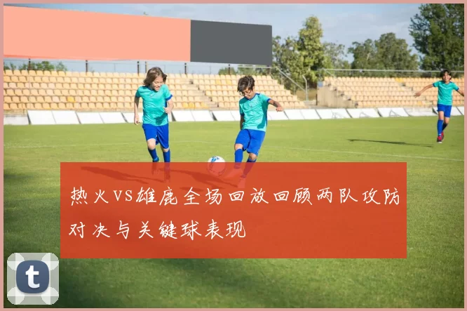 热火vs雄鹿全场回放回顾两队攻防对决与关键球表现