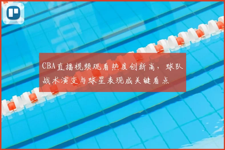 CBA直播视频观看热度创新高，球队战术演变与球星表现成关键看点