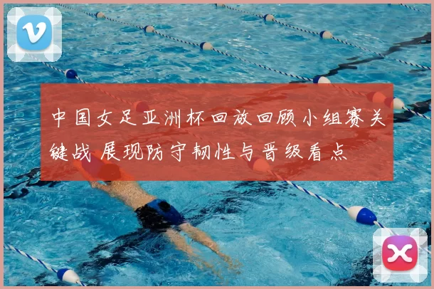 中国女足亚洲杯回放回顾小组赛关键战 展现防守韧性与晋级看点