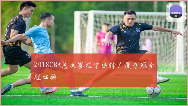 2018CBA总决赛辽宁逆转广厦夺冠全程回顾