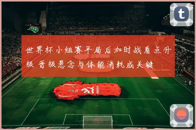 世界杯小组赛平局后加时战看点升级 晋级悬念与体能消耗成关键