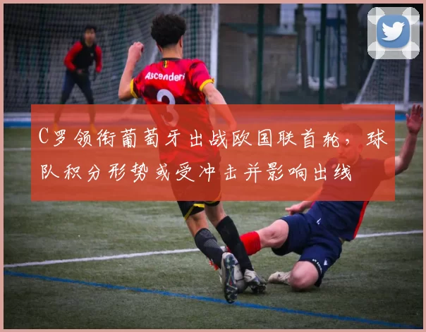 C罗领衔葡萄牙出战欧国联首轮,球队积分形势或受冲击并影响出线