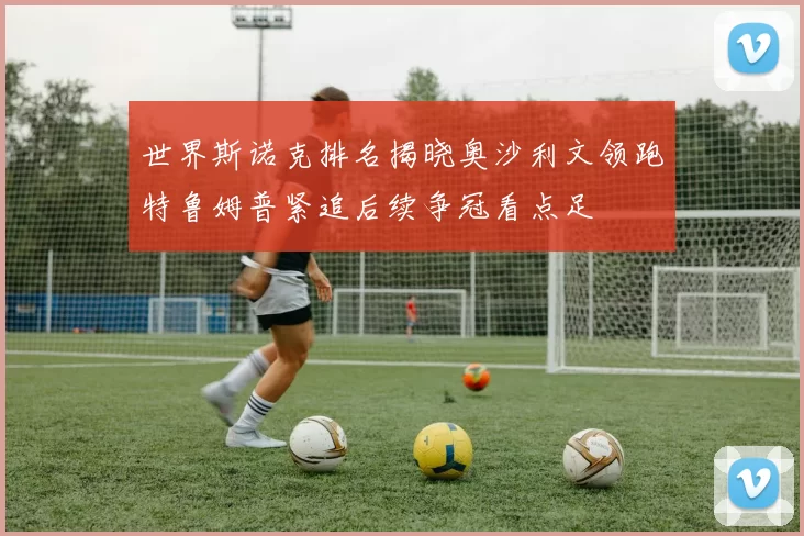 世界斯诺克排名揭晓奥沙利文领跑特鲁姆普紧追后续争冠看点足