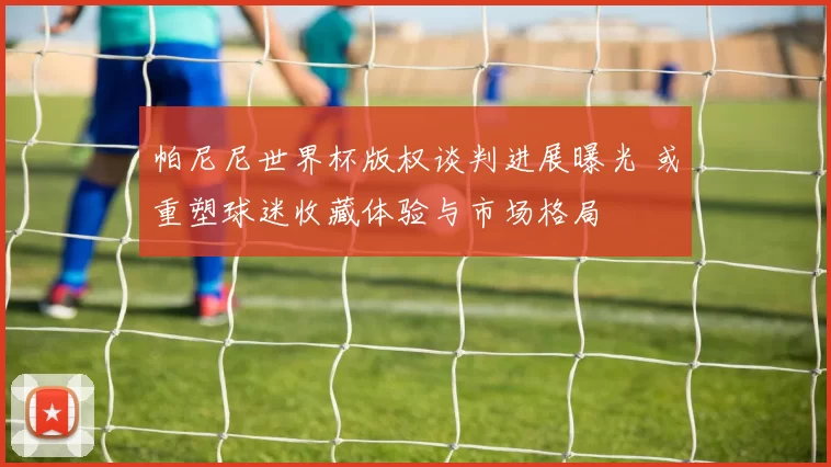 帕尼尼世界杯版权谈判进展曝光 或重塑球迷收藏体验与市场格局