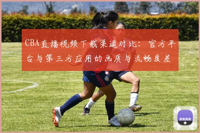 CBA直播视频下载渠道对比：官方平台与第三方应用的画质与流畅度差异分析