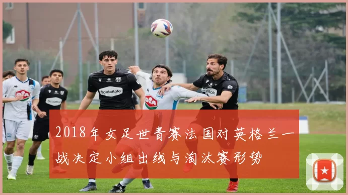 2018年女足世青赛法国对英格兰一战决定小组出线与淘汰赛形势