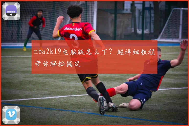 nba2k19电脑版怎么下？超详细教程带你轻松搞定