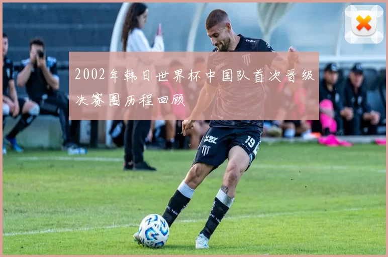 2002年韩日世界杯中国队首次晋级决赛圈历程回顾