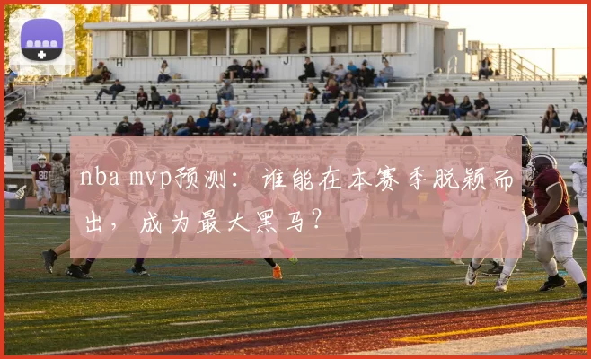 nba mvp预测：谁能在本赛季脱颖而出，成为最大黑马？