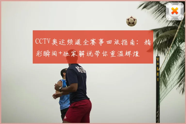 CCTV奥运频道全赛事回放指南：精彩瞬间+独家解说带你重温辉煌