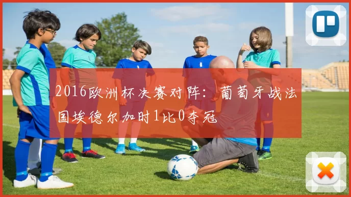 2016欧洲杯决赛对阵:葡萄牙战法国埃德尔加时1比0夺冠