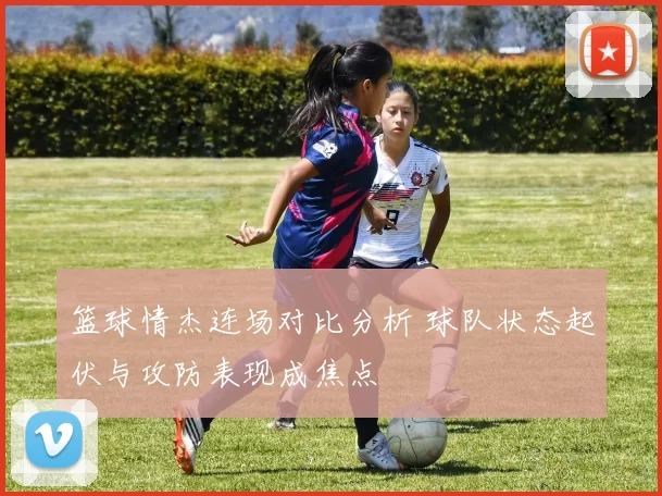 篮球情杰连场对比分析 球队状态起伏与攻防表现成焦点