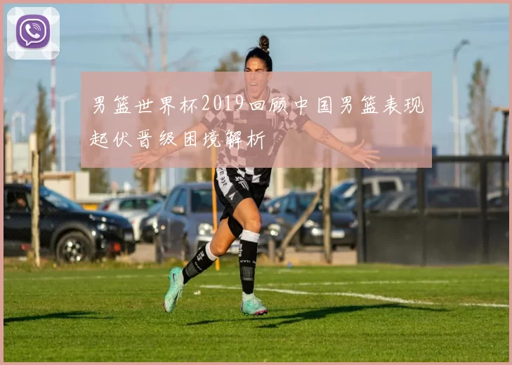 男篮世界杯2019回顾中国男篮表现起伏晋级困境解析
