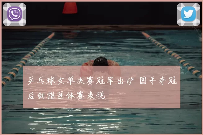 乒乓球女单决赛冠军出炉 国手夺冠后剑指团体赛表现