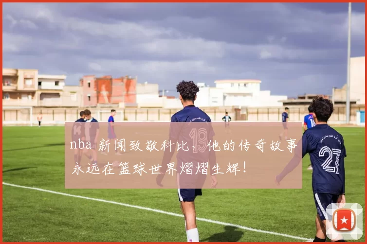 nba 新闻致敬科比，他的传奇故事永远在篮球世界熠熠生辉！