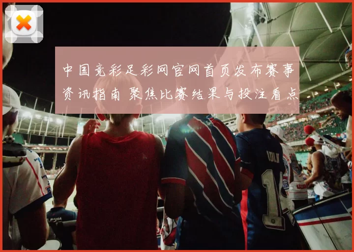 中国竞彩足彩网官网首页发布赛事资讯指南 聚焦比赛结果与投注看点