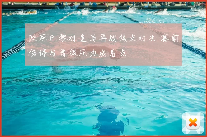 欧冠巴黎对皇马再战焦点对决 赛前伤停与晋级压力成看点