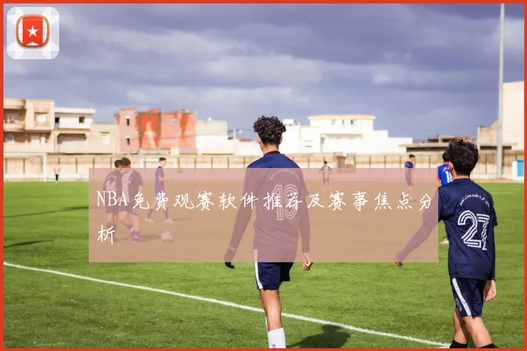 NBA免费观赛软件推荐及赛事焦点分析