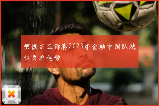 樊振东亚锦赛2023夺金助中国队稳住男单优势