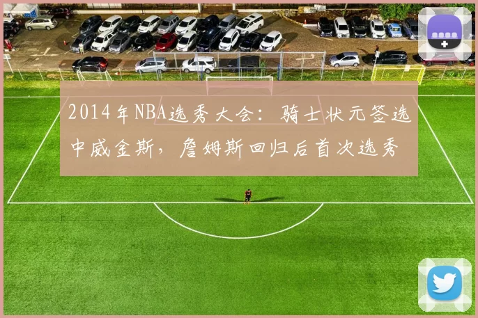 2014年NBA选秀大会：骑士状元签选中威金斯，詹姆斯回归后首次选秀
