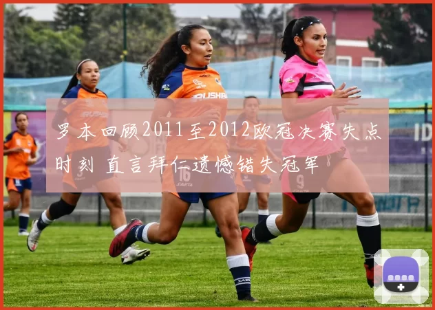 罗本回顾2011至2012欧冠决赛失点时刻 直言拜仁遗憾错失冠军