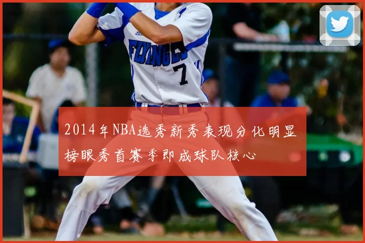 2014年NBA选秀新秀表现分化明显 榜眼秀首赛季即成球队核心