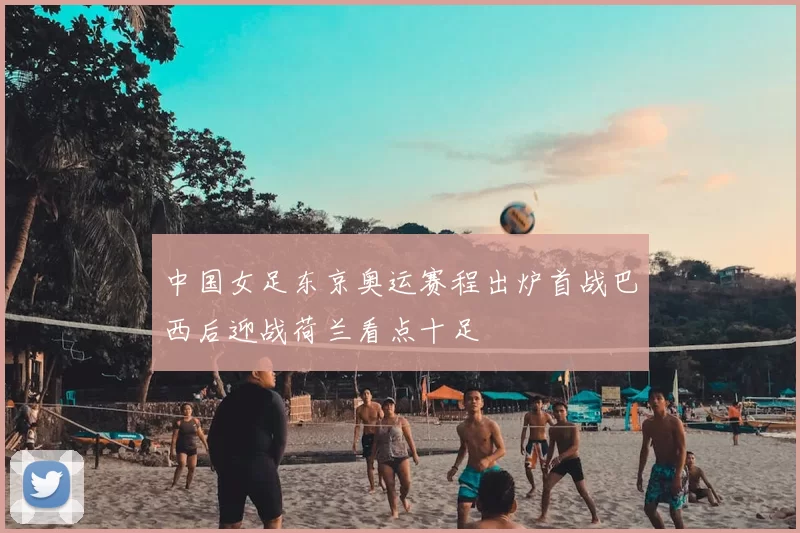 中国女足东京奥运赛程出炉首战巴西后迎战荷兰看点十足