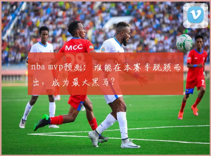 nba mvp预测：谁能在本赛季脱颖而出，成为最大黑马？