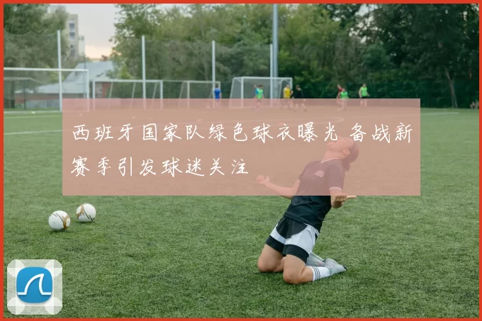 西班牙国家队绿色球衣曝光 备战新赛季引发球迷关注