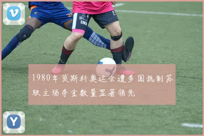 1980年莫斯科奥运会遭多国抵制苏联主场夺金数量显著领先