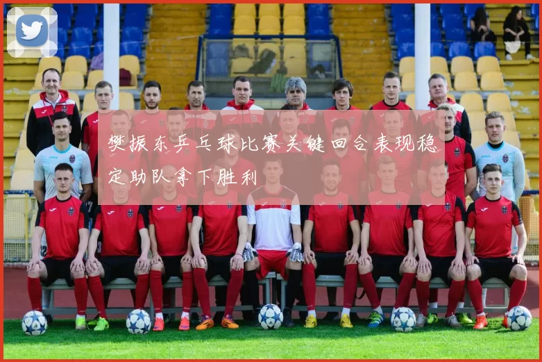 樊振东乒乓球比赛关键回合表现稳定助队拿下胜利