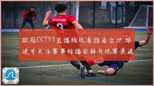 欧冠CCTV5直播线观看指南出炉 球迷可关注赛事转播安排与观赛渠道
