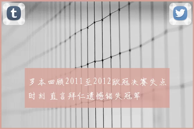 罗本回顾2011至2012欧冠决赛失点时刻 直言拜仁遗憾错失冠军