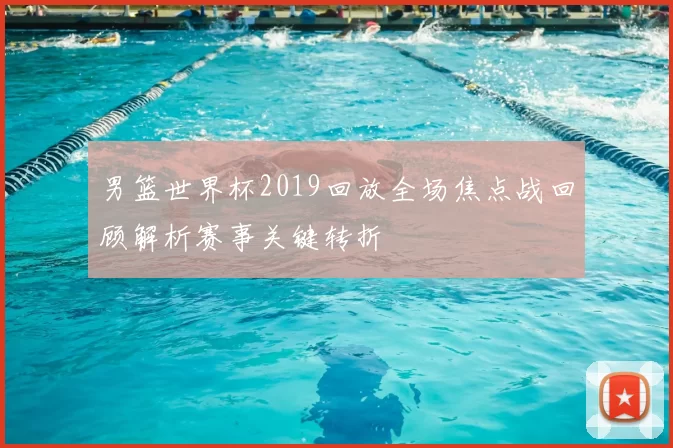 男篮世界杯2019回放全场焦点战回顾解析赛事关键转折