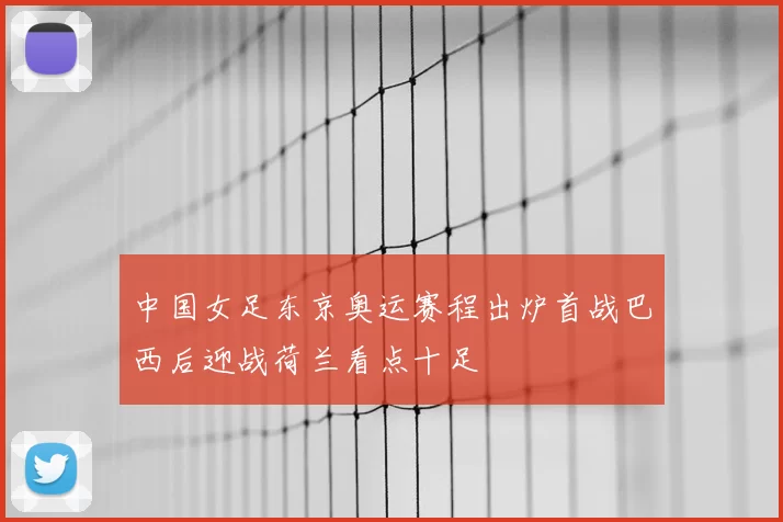 中国女足东京奥运赛程出炉首战巴西后迎战荷兰看点十足