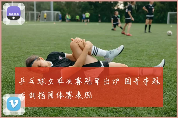 乒乓球女单决赛冠军出炉 国手夺冠后剑指团体赛表现
