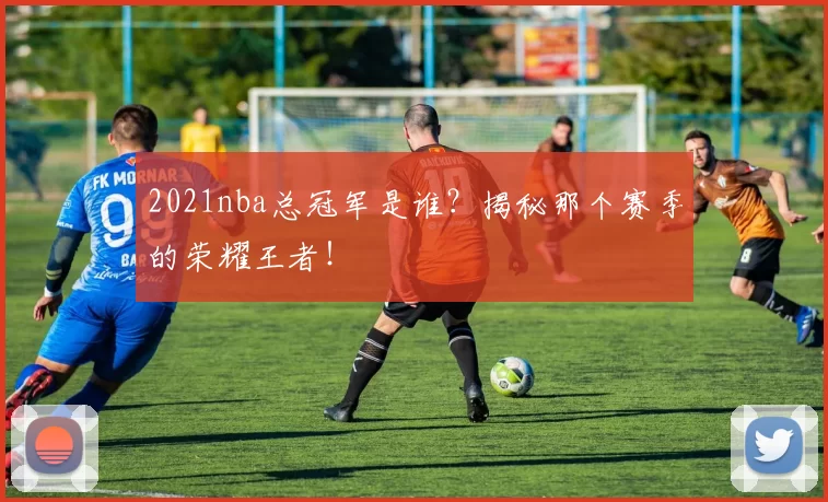 2021nba总冠军是谁？揭秘那个赛季的荣耀王者！