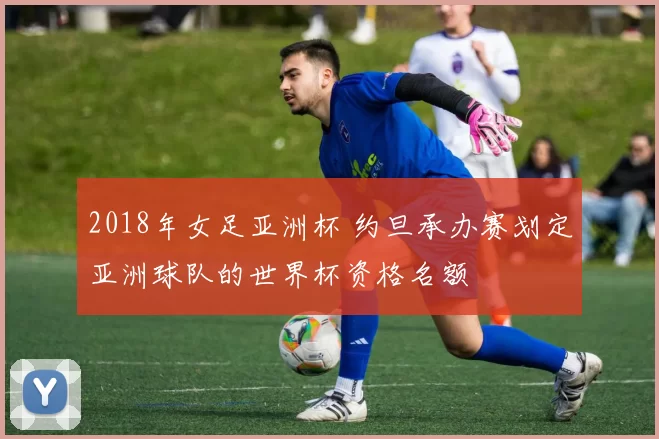 2018年女足亚洲杯 约旦承办赛划定亚洲球队的世界杯资格名额