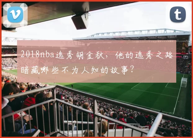 2018nba选秀胡金秋，他的选秀之路暗藏哪些不为人知的故事？
