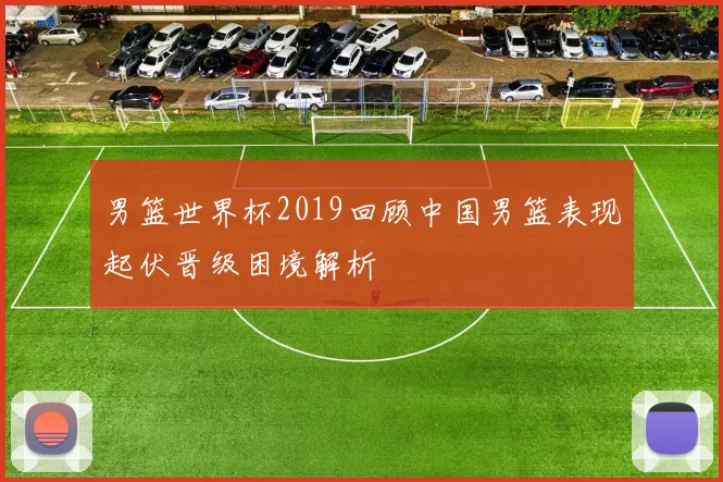 男篮世界杯2019回顾中国男篮表现起伏晋级困境解析