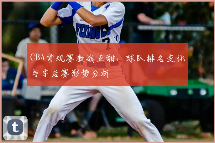 CBA常规赛激战正酣，球队排名变化与季后赛形势分析