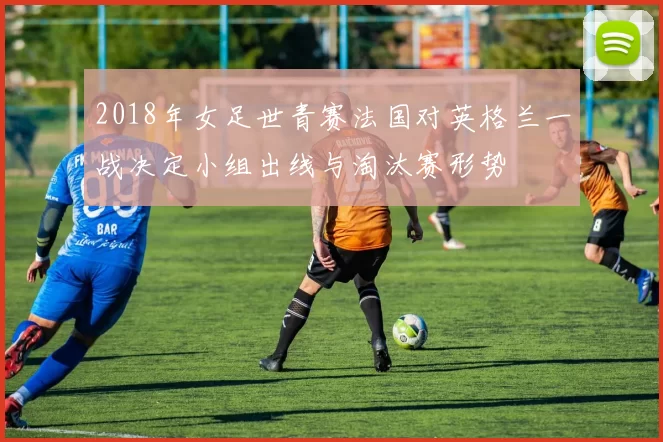 2018年女足世青赛法国对英格兰一战决定小组出线与淘汰赛形势