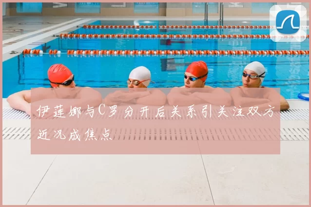 伊莲娜与C罗分开后关系引关注双方近况成焦点