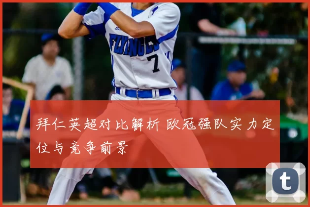 拜仁英超对比解析 欧冠强队实力定位与竞争前景