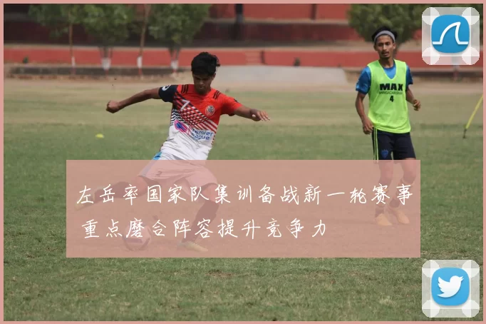 左岳率国家队集训备战新一轮赛事 重点磨合阵容提升竞争力